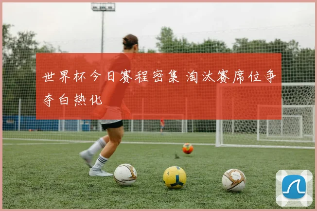 世界杯今日赛程密集 淘汰赛席位争夺白热化
