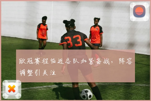 欧冠赛程临近各队加紧备战，阵容调整引关注