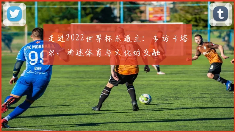 走进2022世界杯东道主：专访卡塔尔，讲述体育与文化的交融