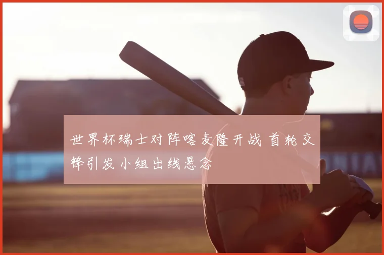 世界杯瑞士对阵喀麦隆开战 首轮交锋引发小组出线悬念