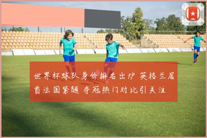 世界杯球队身价排名出炉 英格兰居首法国紧随 夺冠热门对比引关注
