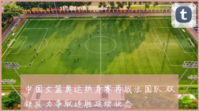 中国女篮奥运热身赛再战法国队 双核发力争取连胜延续状态