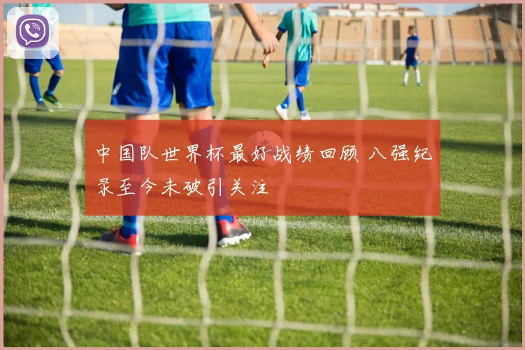 中国队世界杯最好战绩回顾 八强纪录至今未破引关注