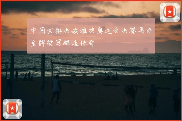 中国女排决战雅典奥运会决赛再夺金牌续写辉煌传奇