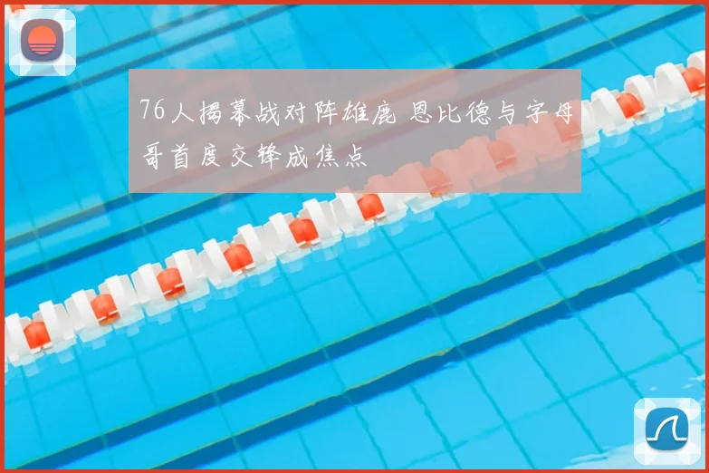 76人揭幕战对阵雄鹿 恩比德与字母哥首度交锋成焦点