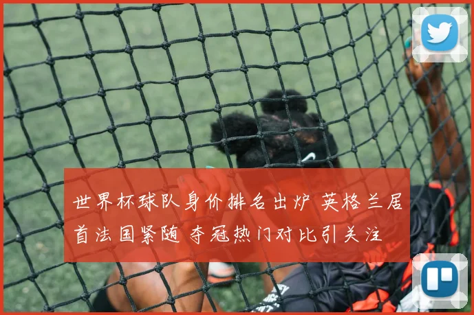 世界杯球队身价排名出炉 英格兰居首法国紧随 夺冠热门对比引关注