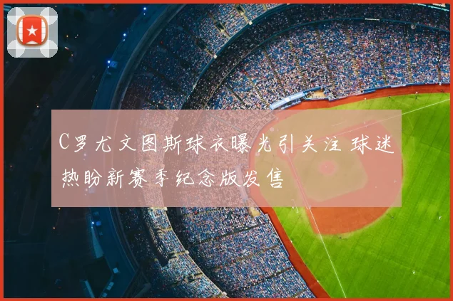 C罗尤文图斯球衣曝光引关注 球迷热盼新赛季纪念版发售