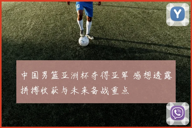 中国男篮亚洲杯夺得亚军 感想透露拼搏收获与未来备战重点