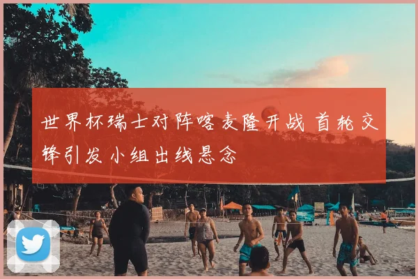 世界杯瑞士对阵喀麦隆开战 首轮交锋引发小组出线悬念
