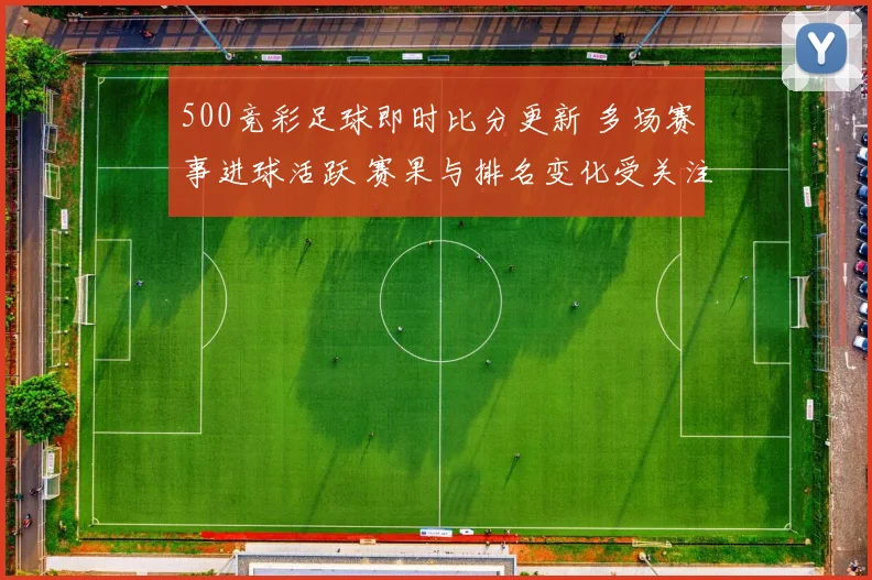 500竞彩足球即时比分更新 多场赛事进球活跃 赛果与排名变化受关注