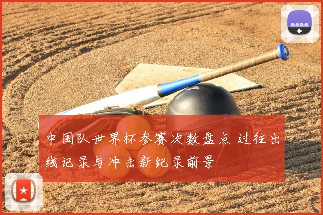 中国队世界杯参赛次数盘点 过往出线记录与冲击新纪录前景