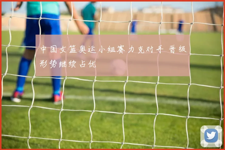 中国女篮奥运小组赛力克对手 晋级形势继续占优