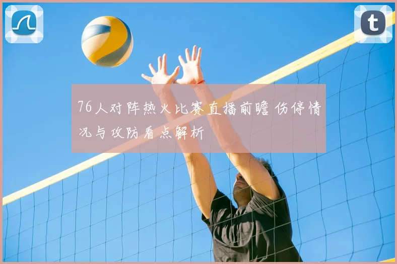 76人对阵热火比赛直播前瞻 伤停情况与攻防看点解析