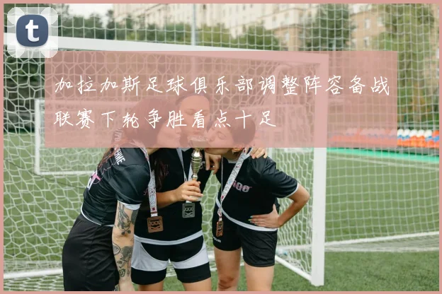 加拉加斯足球俱乐部调整阵容备战联赛下轮争胜看点十足