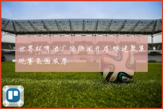 世界杯啤酒广场热闹开启 球迷聚集观赛氛围浓厚