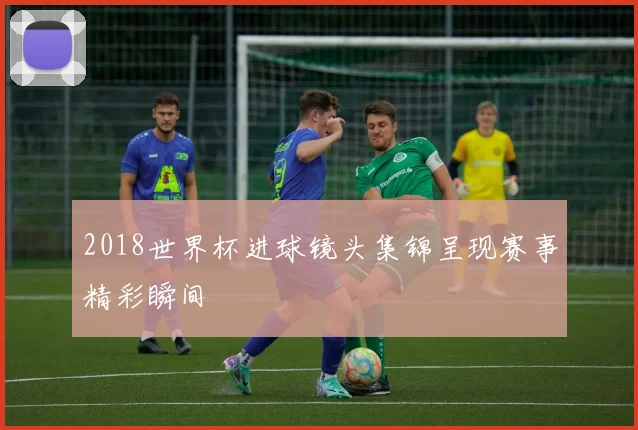 2018世界杯进球镜头集锦呈现赛事精彩瞬间
