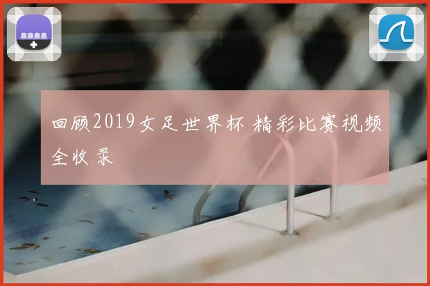 回顾2019女足世界杯 精彩比赛视频全收录