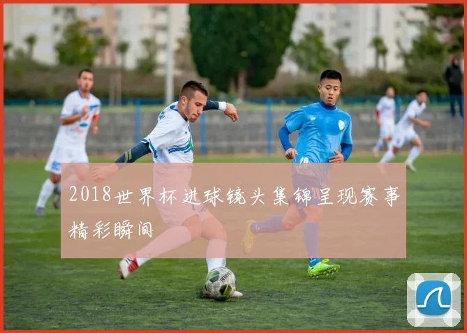 2018世界杯进球镜头集锦呈现赛事精彩瞬间