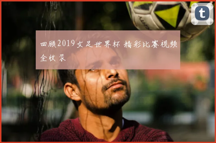 回顾2019女足世界杯 精彩比赛视频全收录